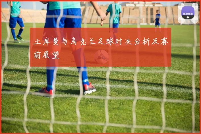 土库曼与乌克兰足球对决分析及赛前展望