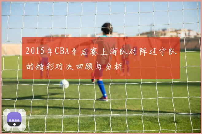 2015年CBA季后赛上海队对阵辽宁队的精彩对决回顾与分析
