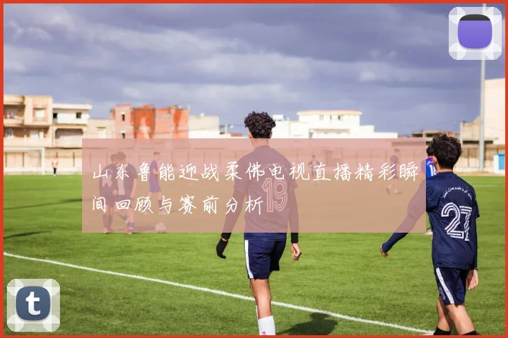山东鲁能迎战柔佛电视直播精彩瞬间回顾与赛前分析