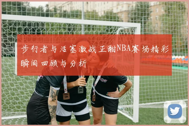 步行者与活塞激战正酣NBA赛场精彩瞬间回顾与分析