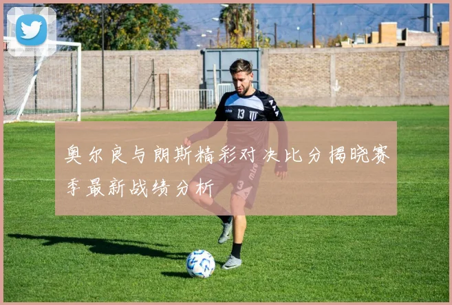 奥尔良与朗斯精彩对决比分揭晓赛季最新战绩分析